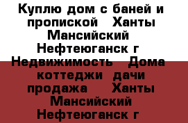 Куплю дом с баней и пропиской - Ханты-Мансийский, Нефтеюганск г. Недвижимость » Дома, коттеджи, дачи продажа   . Ханты-Мансийский,Нефтеюганск г.